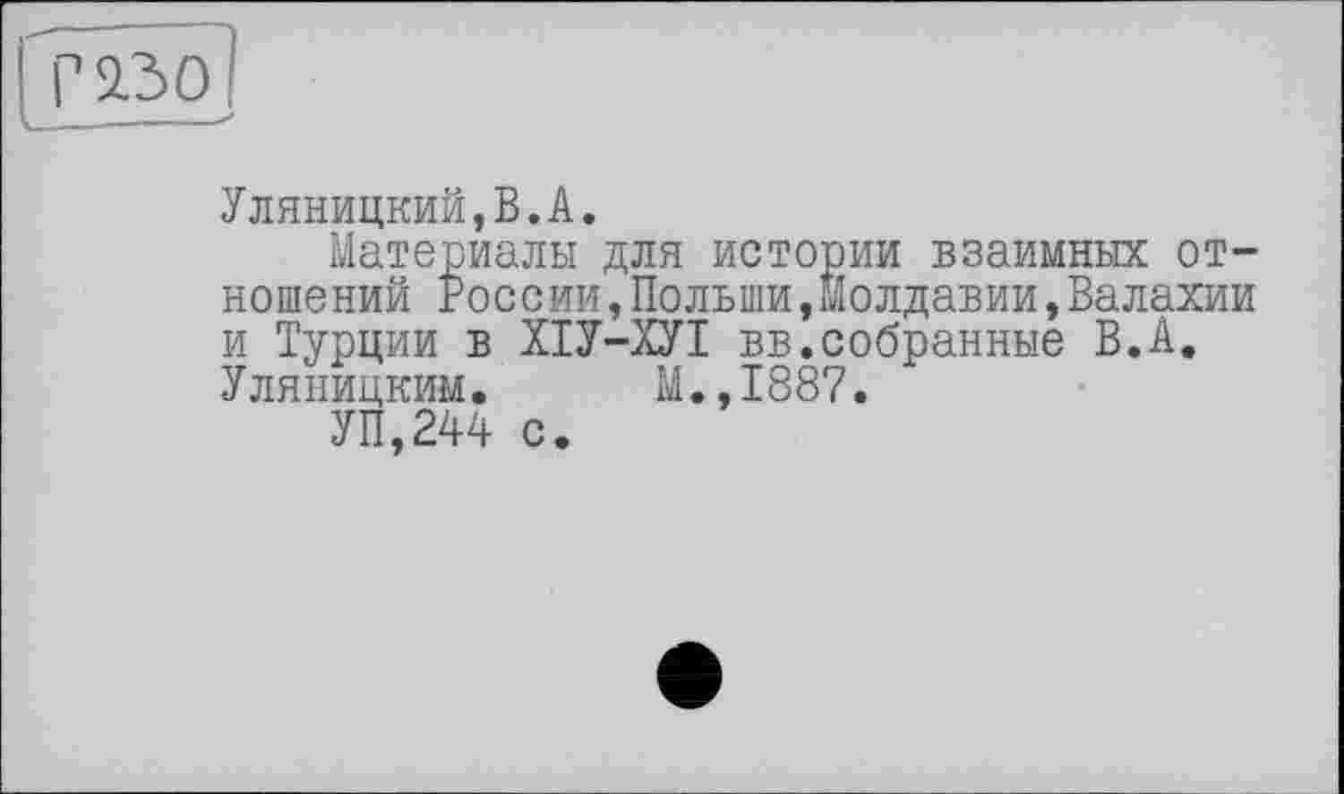 ﻿І г^зо
Уляницкий,В.А.
Материалы для истории взаимных отношений России,Польши,Молдавии,Валахии и Турции в ХІУ-ХУІ вв.собранные В.А. Уляницким. М.,1887.
УП,244 с.